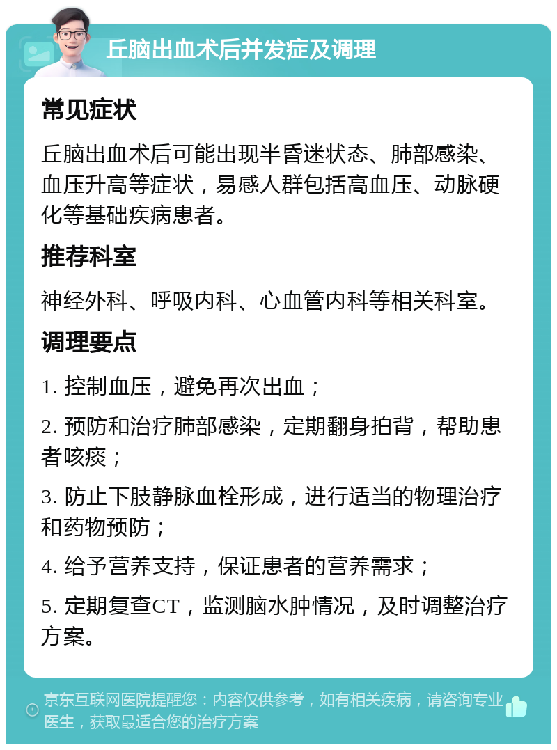 丘脑出血术后并发症及调理 常见症状 丘脑出血术后可能出现半昏迷状态、肺部感染、血压升高等症状，易感人群包括高血压、动脉硬化等基础疾病患者。 推荐科室 神经外科、呼吸内科、心血管内科等相关科室。 调理要点 1. 控制血压，避免再次出血； 2. 预防和治疗肺部感染，定期翻身拍背，帮助患者咳痰； 3. 防止下肢静脉血栓形成，进行适当的物理治疗和药物预防； 4. 给予营养支持，保证患者的营养需求； 5. 定期复查CT，监测脑水肿情况，及时调整治疗方案。