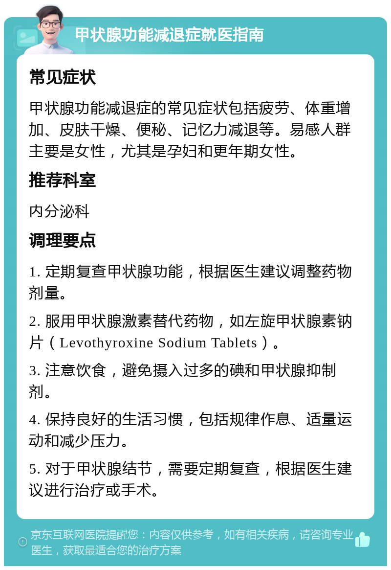 甲状腺功能减退症就医指南 常见症状 甲状腺功能减退症的常见症状包括疲劳、体重增加、皮肤干燥、便秘、记忆力减退等。易感人群主要是女性，尤其是孕妇和更年期女性。 推荐科室 内分泌科 调理要点 1. 定期复查甲状腺功能，根据医生建议调整药物剂量。 2. 服用甲状腺激素替代药物，如左旋甲状腺素钠片（Levothyroxine Sodium Tablets）。 3. 注意饮食，避免摄入过多的碘和甲状腺抑制剂。 4. 保持良好的生活习惯，包括规律作息、适量运动和减少压力。 5. 对于甲状腺结节，需要定期复查，根据医生建议进行治疗或手术。