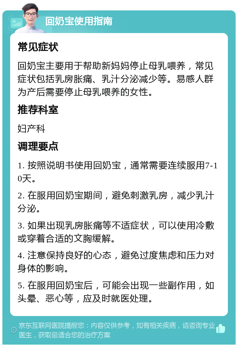 回奶宝使用指南 常见症状 回奶宝主要用于帮助新妈妈停止母乳喂养，常见症状包括乳房胀痛、乳汁分泌减少等。易感人群为产后需要停止母乳喂养的女性。 推荐科室 妇产科 调理要点 1. 按照说明书使用回奶宝，通常需要连续服用7-10天。 2. 在服用回奶宝期间，避免刺激乳房，减少乳汁分泌。 3. 如果出现乳房胀痛等不适症状，可以使用冷敷或穿着合适的文胸缓解。 4. 注意保持良好的心态，避免过度焦虑和压力对身体的影响。 5. 在服用回奶宝后，可能会出现一些副作用，如头晕、恶心等，应及时就医处理。