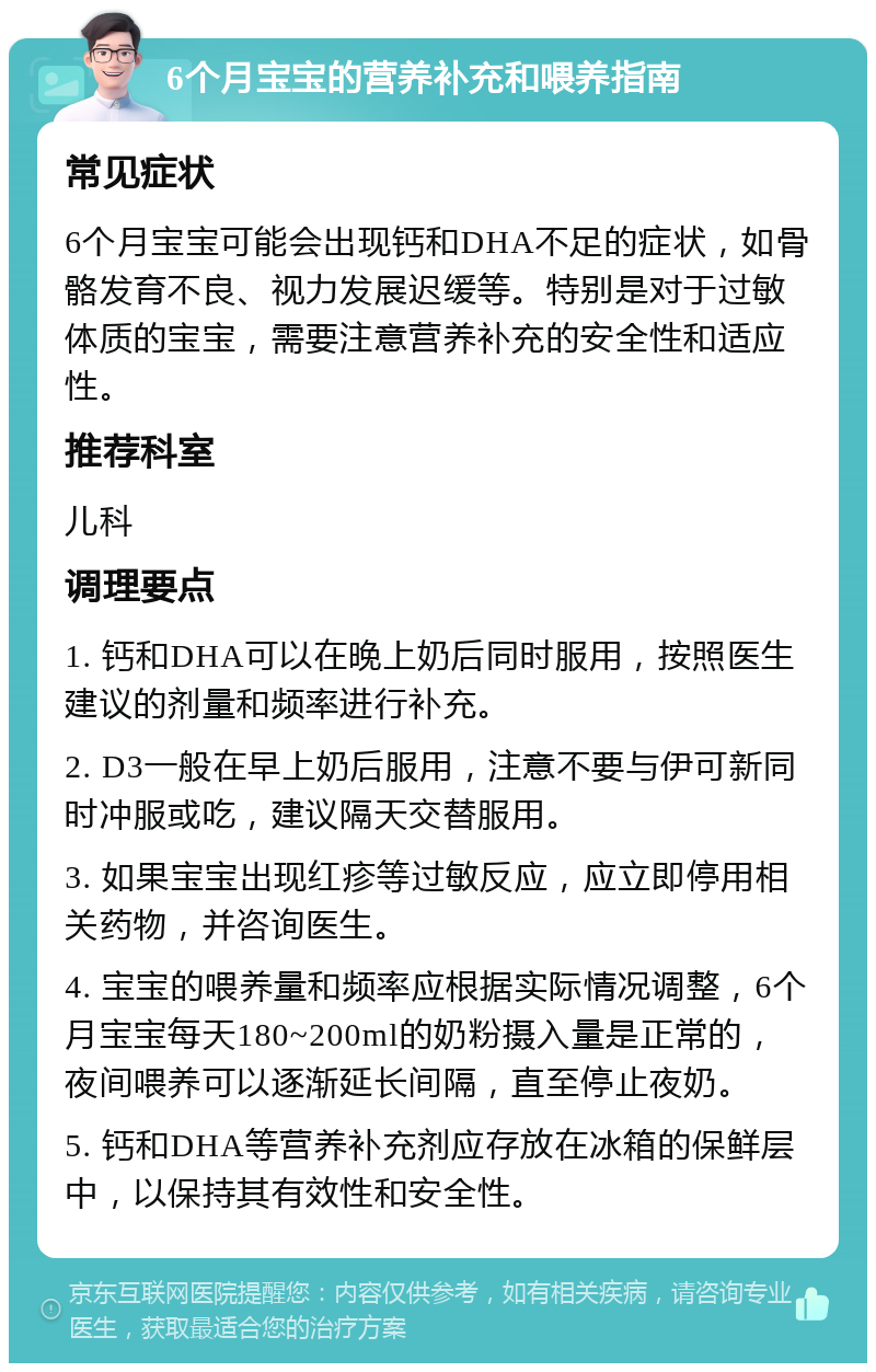 6个月宝宝的营养补充和喂养指南 常见症状 6个月宝宝可能会出现钙和DHA不足的症状，如骨骼发育不良、视力发展迟缓等。特别是对于过敏体质的宝宝，需要注意营养补充的安全性和适应性。 推荐科室 儿科 调理要点 1. 钙和DHA可以在晚上奶后同时服用，按照医生建议的剂量和频率进行补充。 2. D3一般在早上奶后服用，注意不要与伊可新同时冲服或吃，建议隔天交替服用。 3. 如果宝宝出现红疹等过敏反应，应立即停用相关药物，并咨询医生。 4. 宝宝的喂养量和频率应根据实际情况调整，6个月宝宝每天180~200ml的奶粉摄入量是正常的，夜间喂养可以逐渐延长间隔，直至停止夜奶。 5. 钙和DHA等营养补充剂应存放在冰箱的保鲜层中，以保持其有效性和安全性。