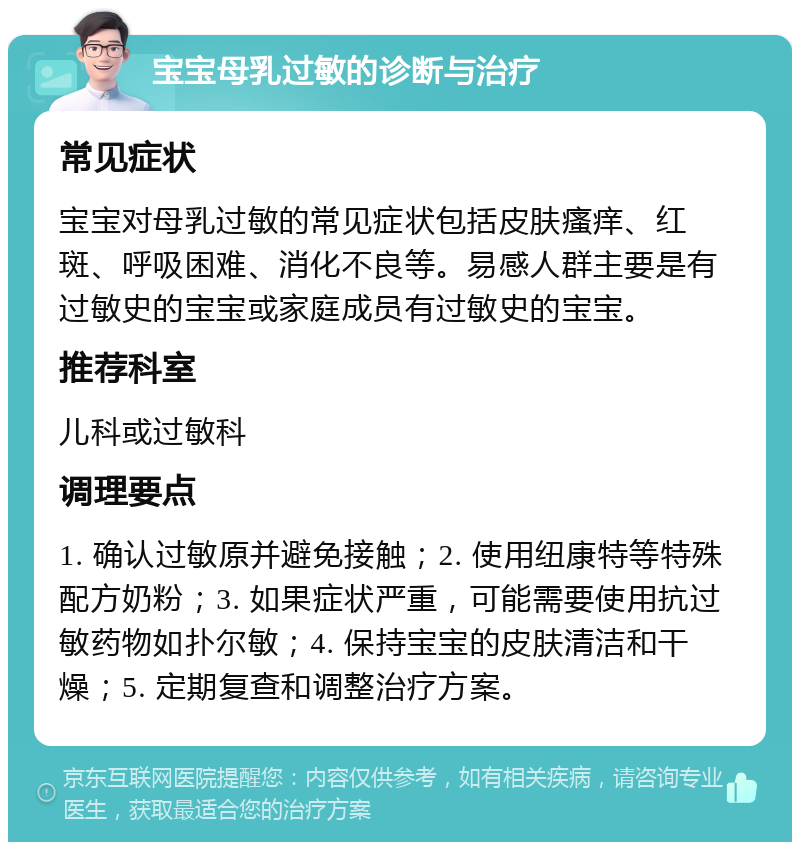 宝宝母乳过敏的诊断与治疗 常见症状 宝宝对母乳过敏的常见症状包括皮肤瘙痒、红斑、呼吸困难、消化不良等。易感人群主要是有过敏史的宝宝或家庭成员有过敏史的宝宝。 推荐科室 儿科或过敏科 调理要点 1. 确认过敏原并避免接触；2. 使用纽康特等特殊配方奶粉；3. 如果症状严重，可能需要使用抗过敏药物如扑尔敏；4. 保持宝宝的皮肤清洁和干燥；5. 定期复查和调整治疗方案。