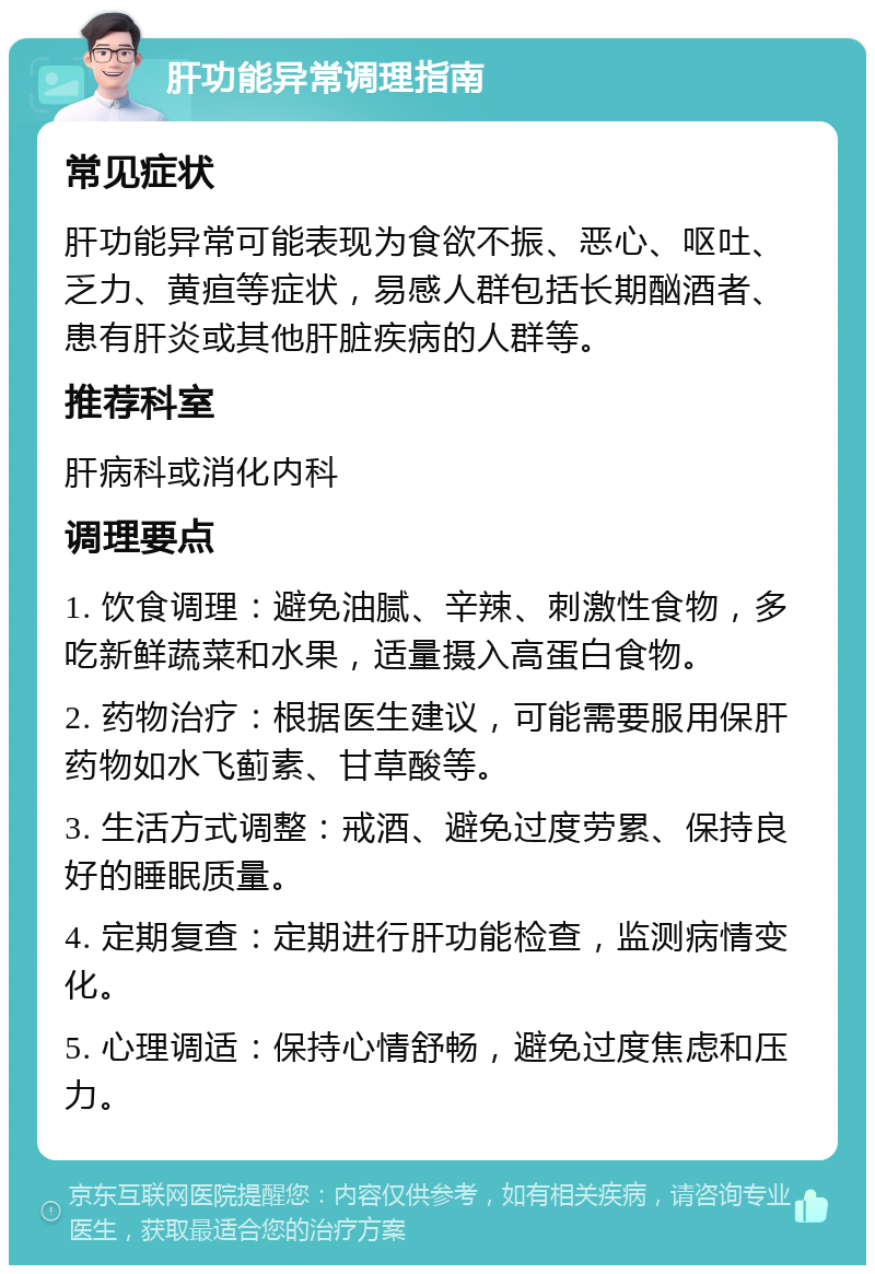 肝功能异常调理指南 常见症状 肝功能异常可能表现为食欲不振、恶心、呕吐、乏力、黄疸等症状，易感人群包括长期酗酒者、患有肝炎或其他肝脏疾病的人群等。 推荐科室 肝病科或消化内科 调理要点 1. 饮食调理：避免油腻、辛辣、刺激性食物，多吃新鲜蔬菜和水果，适量摄入高蛋白食物。 2. 药物治疗：根据医生建议，可能需要服用保肝药物如水飞蓟素、甘草酸等。 3. 生活方式调整：戒酒、避免过度劳累、保持良好的睡眠质量。 4. 定期复查：定期进行肝功能检查，监测病情变化。 5. 心理调适：保持心情舒畅，避免过度焦虑和压力。