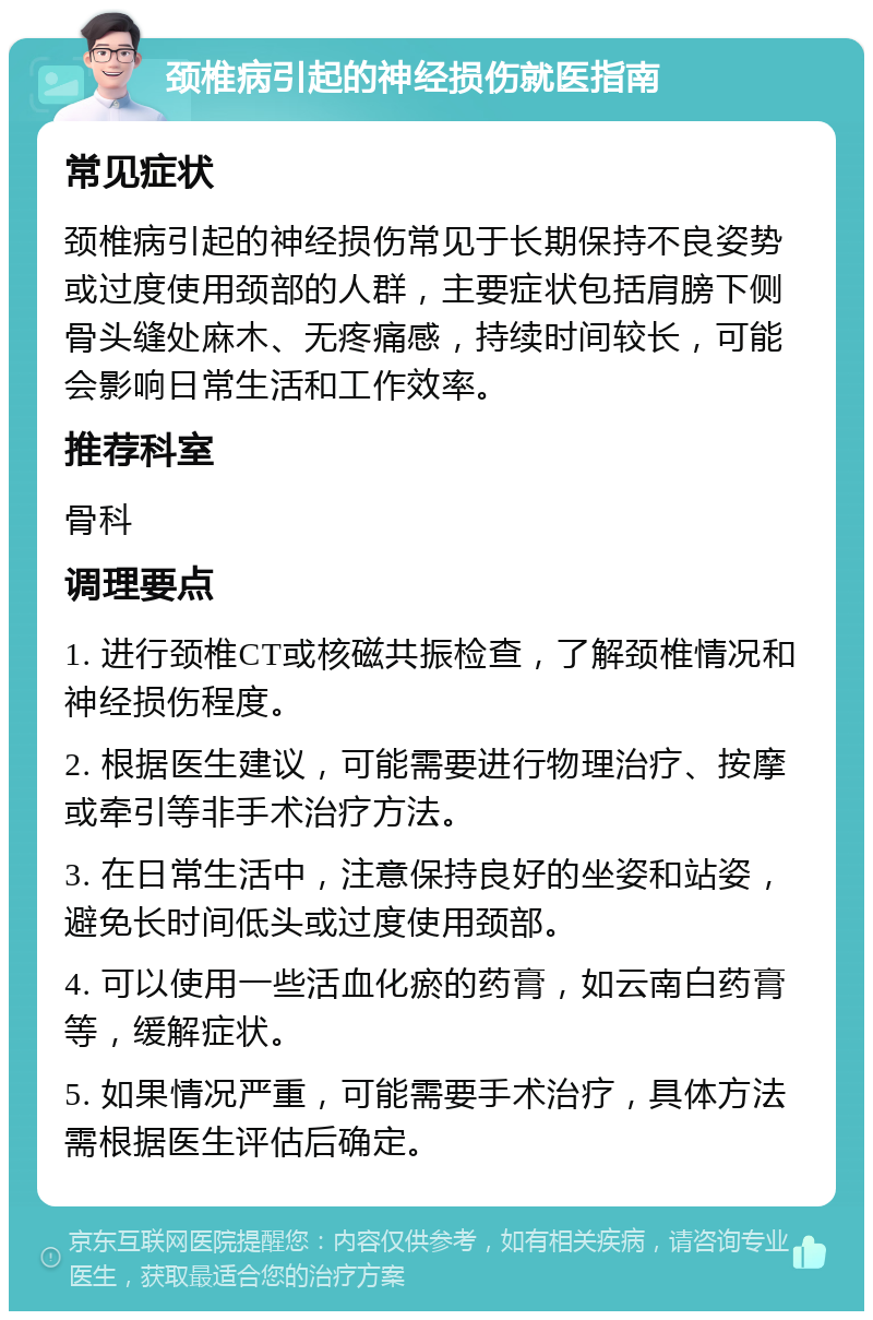 颈椎病引起的神经损伤就医指南 常见症状 颈椎病引起的神经损伤常见于长期保持不良姿势或过度使用颈部的人群，主要症状包括肩膀下侧骨头缝处麻木、无疼痛感，持续时间较长，可能会影响日常生活和工作效率。 推荐科室 骨科 调理要点 1. 进行颈椎CT或核磁共振检查，了解颈椎情况和神经损伤程度。 2. 根据医生建议，可能需要进行物理治疗、按摩或牵引等非手术治疗方法。 3. 在日常生活中，注意保持良好的坐姿和站姿，避免长时间低头或过度使用颈部。 4. 可以使用一些活血化瘀的药膏，如云南白药膏等，缓解症状。 5. 如果情况严重，可能需要手术治疗，具体方法需根据医生评估后确定。