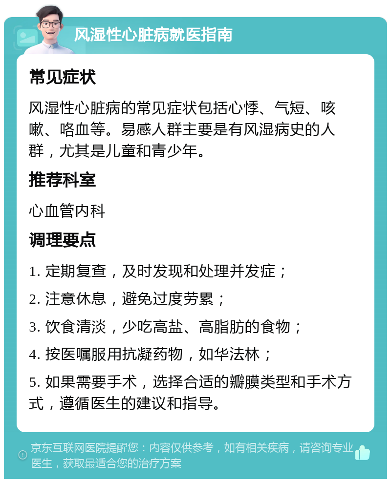 风湿性心脏病就医指南 常见症状 风湿性心脏病的常见症状包括心悸、气短、咳嗽、咯血等。易感人群主要是有风湿病史的人群，尤其是儿童和青少年。 推荐科室 心血管内科 调理要点 1. 定期复查，及时发现和处理并发症； 2. 注意休息，避免过度劳累； 3. 饮食清淡，少吃高盐、高脂肪的食物； 4. 按医嘱服用抗凝药物，如华法林； 5. 如果需要手术，选择合适的瓣膜类型和手术方式，遵循医生的建议和指导。