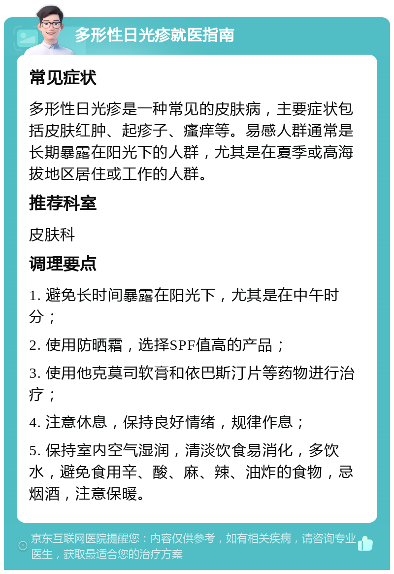 多形性日光疹就医指南 常见症状 多形性日光疹是一种常见的皮肤病，主要症状包括皮肤红肿、起疹子、瘙痒等。易感人群通常是长期暴露在阳光下的人群，尤其是在夏季或高海拔地区居住或工作的人群。 推荐科室 皮肤科 调理要点 1. 避免长时间暴露在阳光下，尤其是在中午时分； 2. 使用防晒霜，选择SPF值高的产品； 3. 使用他克莫司软膏和依巴斯汀片等药物进行治疗； 4. 注意休息，保持良好情绪，规律作息； 5. 保持室内空气湿润，清淡饮食易消化，多饮水，避免食用辛、酸、麻、辣、油炸的食物，忌烟酒，注意保暖。