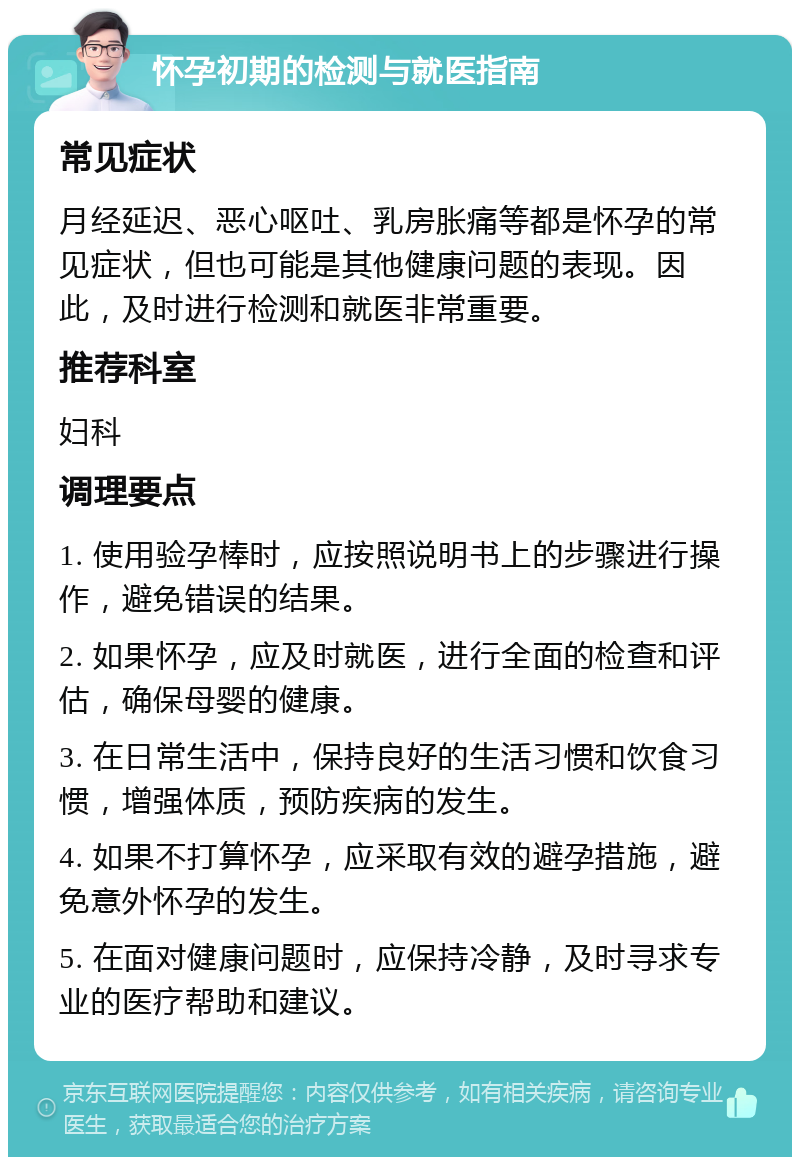 怀孕初期的检测与就医指南 常见症状 月经延迟、恶心呕吐、乳房胀痛等都是怀孕的常见症状，但也可能是其他健康问题的表现。因此，及时进行检测和就医非常重要。 推荐科室 妇科 调理要点 1. 使用验孕棒时，应按照说明书上的步骤进行操作，避免错误的结果。 2. 如果怀孕，应及时就医，进行全面的检查和评估，确保母婴的健康。 3. 在日常生活中，保持良好的生活习惯和饮食习惯，增强体质，预防疾病的发生。 4. 如果不打算怀孕，应采取有效的避孕措施，避免意外怀孕的发生。 5. 在面对健康问题时，应保持冷静，及时寻求专业的医疗帮助和建议。