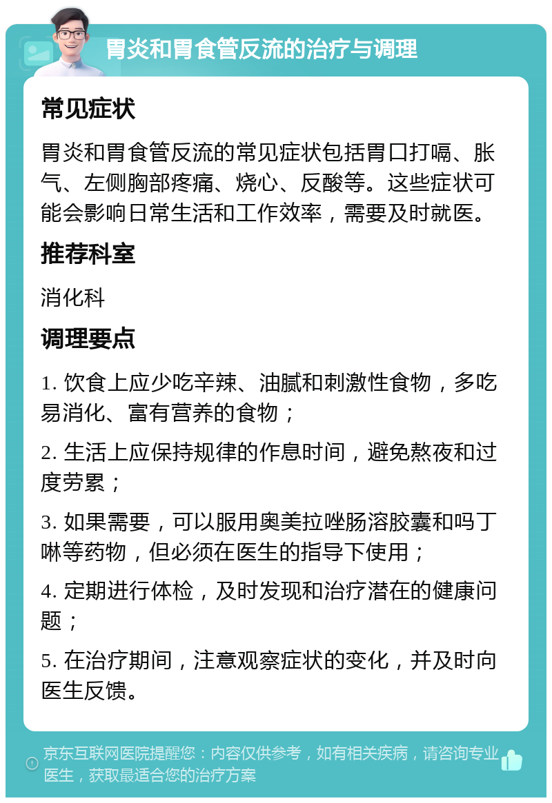 胃炎和胃食管反流的治疗与调理 常见症状 胃炎和胃食管反流的常见症状包括胃口打嗝、胀气、左侧胸部疼痛、烧心、反酸等。这些症状可能会影响日常生活和工作效率，需要及时就医。 推荐科室 消化科 调理要点 1. 饮食上应少吃辛辣、油腻和刺激性食物，多吃易消化、富有营养的食物； 2. 生活上应保持规律的作息时间，避免熬夜和过度劳累； 3. 如果需要，可以服用奥美拉唑肠溶胶囊和吗丁啉等药物，但必须在医生的指导下使用； 4. 定期进行体检，及时发现和治疗潜在的健康问题； 5. 在治疗期间，注意观察症状的变化，并及时向医生反馈。