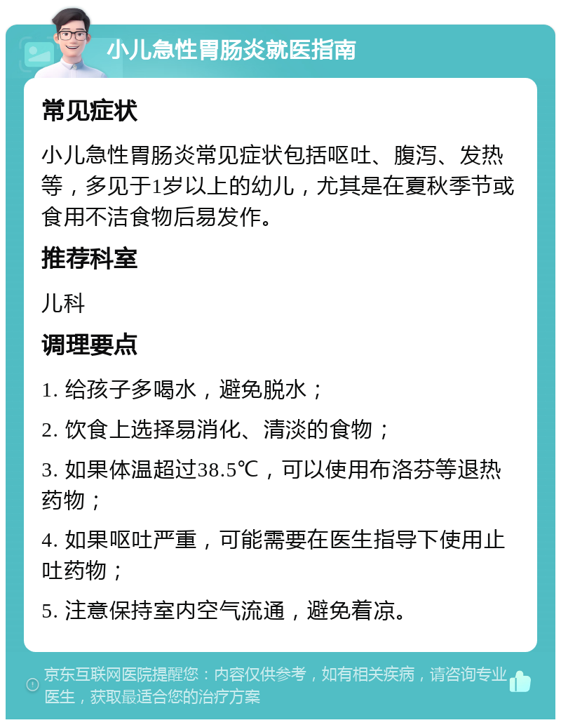 小儿急性胃肠炎就医指南 常见症状 小儿急性胃肠炎常见症状包括呕吐、腹泻、发热等，多见于1岁以上的幼儿，尤其是在夏秋季节或食用不洁食物后易发作。 推荐科室 儿科 调理要点 1. 给孩子多喝水，避免脱水； 2. 饮食上选择易消化、清淡的食物； 3. 如果体温超过38.5℃，可以使用布洛芬等退热药物； 4. 如果呕吐严重，可能需要在医生指导下使用止吐药物； 5. 注意保持室内空气流通，避免着凉。