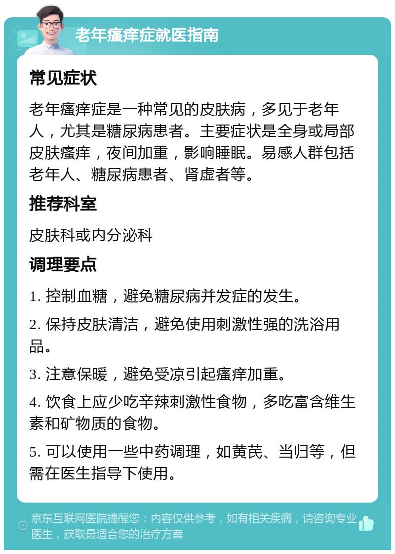 老年瘙痒症就医指南 常见症状 老年瘙痒症是一种常见的皮肤病，多见于老年人，尤其是糖尿病患者。主要症状是全身或局部皮肤瘙痒，夜间加重，影响睡眠。易感人群包括老年人、糖尿病患者、肾虚者等。 推荐科室 皮肤科或内分泌科 调理要点 1. 控制血糖，避免糖尿病并发症的发生。 2. 保持皮肤清洁，避免使用刺激性强的洗浴用品。 3. 注意保暖，避免受凉引起瘙痒加重。 4. 饮食上应少吃辛辣刺激性食物，多吃富含维生素和矿物质的食物。 5. 可以使用一些中药调理，如黄芪、当归等，但需在医生指导下使用。