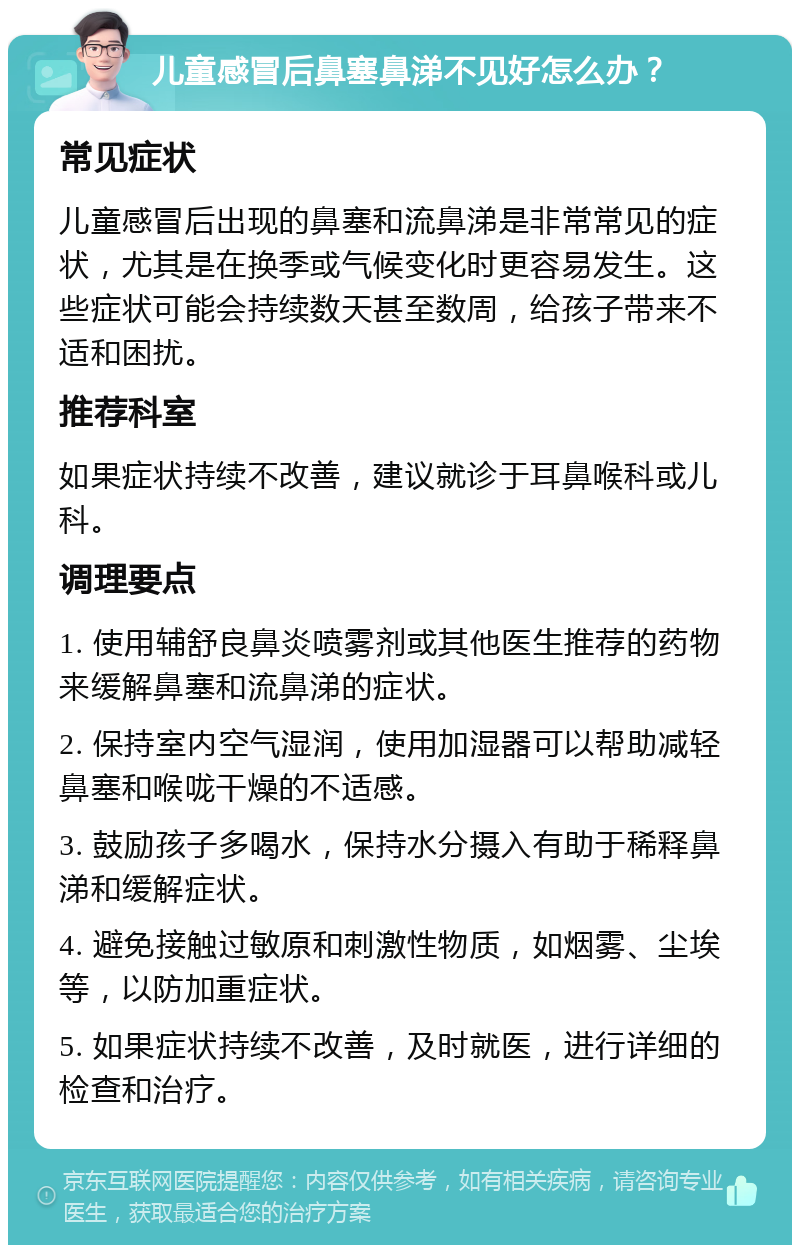 儿童感冒后鼻塞鼻涕不见好怎么办？ 常见症状 儿童感冒后出现的鼻塞和流鼻涕是非常常见的症状，尤其是在换季或气候变化时更容易发生。这些症状可能会持续数天甚至数周，给孩子带来不适和困扰。 推荐科室 如果症状持续不改善，建议就诊于耳鼻喉科或儿科。 调理要点 1. 使用辅舒良鼻炎喷雾剂或其他医生推荐的药物来缓解鼻塞和流鼻涕的症状。 2. 保持室内空气湿润，使用加湿器可以帮助减轻鼻塞和喉咙干燥的不适感。 3. 鼓励孩子多喝水，保持水分摄入有助于稀释鼻涕和缓解症状。 4. 避免接触过敏原和刺激性物质，如烟雾、尘埃等，以防加重症状。 5. 如果症状持续不改善，及时就医，进行详细的检查和治疗。