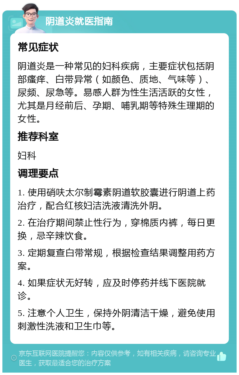 阴道炎就医指南 常见症状 阴道炎是一种常见的妇科疾病，主要症状包括阴部瘙痒、白带异常（如颜色、质地、气味等）、尿频、尿急等。易感人群为性生活活跃的女性，尤其是月经前后、孕期、哺乳期等特殊生理期的女性。 推荐科室 妇科 调理要点 1. 使用硝呋太尔制霉素阴道软胶囊进行阴道上药治疗，配合红核妇洁洗液清洗外阴。 2. 在治疗期间禁止性行为，穿棉质内裤，每日更换，忌辛辣饮食。 3. 定期复查白带常规，根据检查结果调整用药方案。 4. 如果症状无好转，应及时停药并线下医院就诊。 5. 注意个人卫生，保持外阴清洁干燥，避免使用刺激性洗液和卫生巾等。