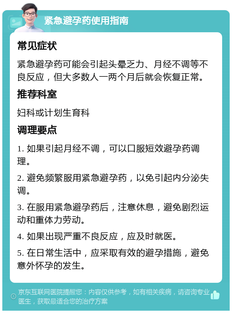 紧急避孕药使用指南 常见症状 紧急避孕药可能会引起头晕乏力、月经不调等不良反应，但大多数人一两个月后就会恢复正常。 推荐科室 妇科或计划生育科 调理要点 1. 如果引起月经不调，可以口服短效避孕药调理。 2. 避免频繁服用紧急避孕药，以免引起内分泌失调。 3. 在服用紧急避孕药后，注意休息，避免剧烈运动和重体力劳动。 4. 如果出现严重不良反应，应及时就医。 5. 在日常生活中，应采取有效的避孕措施，避免意外怀孕的发生。