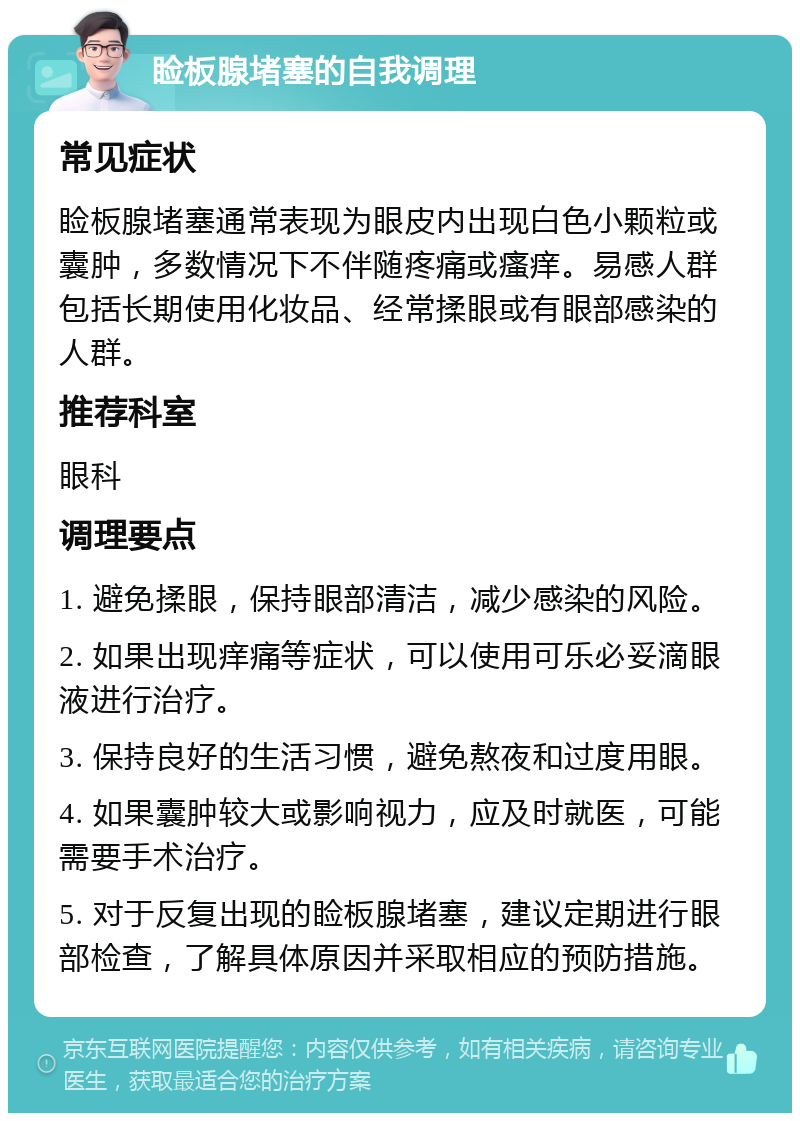 睑板腺堵塞的自我调理 常见症状 睑板腺堵塞通常表现为眼皮内出现白色小颗粒或囊肿，多数情况下不伴随疼痛或瘙痒。易感人群包括长期使用化妆品、经常揉眼或有眼部感染的人群。 推荐科室 眼科 调理要点 1. 避免揉眼，保持眼部清洁，减少感染的风险。 2. 如果出现痒痛等症状，可以使用可乐必妥滴眼液进行治疗。 3. 保持良好的生活习惯，避免熬夜和过度用眼。 4. 如果囊肿较大或影响视力，应及时就医，可能需要手术治疗。 5. 对于反复出现的睑板腺堵塞，建议定期进行眼部检查，了解具体原因并采取相应的预防措施。