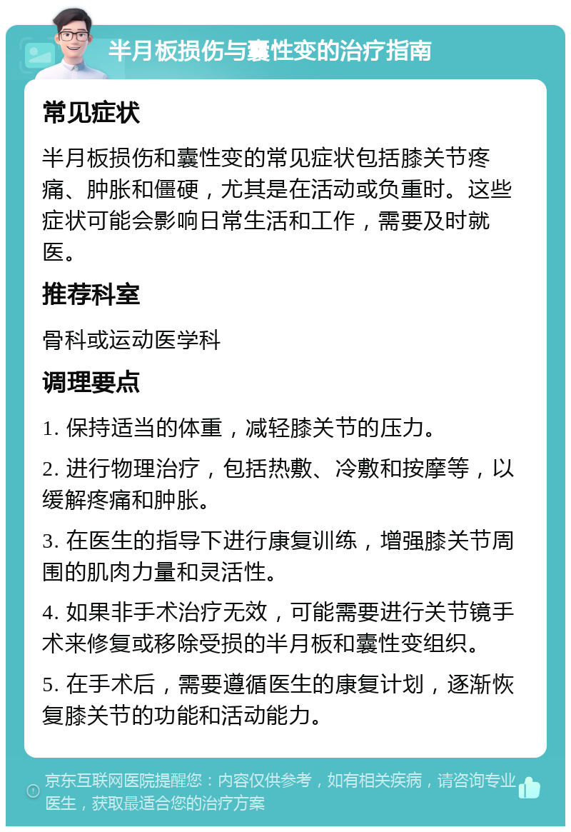 半月板损伤与囊性变的治疗指南 常见症状 半月板损伤和囊性变的常见症状包括膝关节疼痛、肿胀和僵硬，尤其是在活动或负重时。这些症状可能会影响日常生活和工作，需要及时就医。 推荐科室 骨科或运动医学科 调理要点 1. 保持适当的体重，减轻膝关节的压力。 2. 进行物理治疗，包括热敷、冷敷和按摩等，以缓解疼痛和肿胀。 3. 在医生的指导下进行康复训练，增强膝关节周围的肌肉力量和灵活性。 4. 如果非手术治疗无效，可能需要进行关节镜手术来修复或移除受损的半月板和囊性变组织。 5. 在手术后，需要遵循医生的康复计划，逐渐恢复膝关节的功能和活动能力。