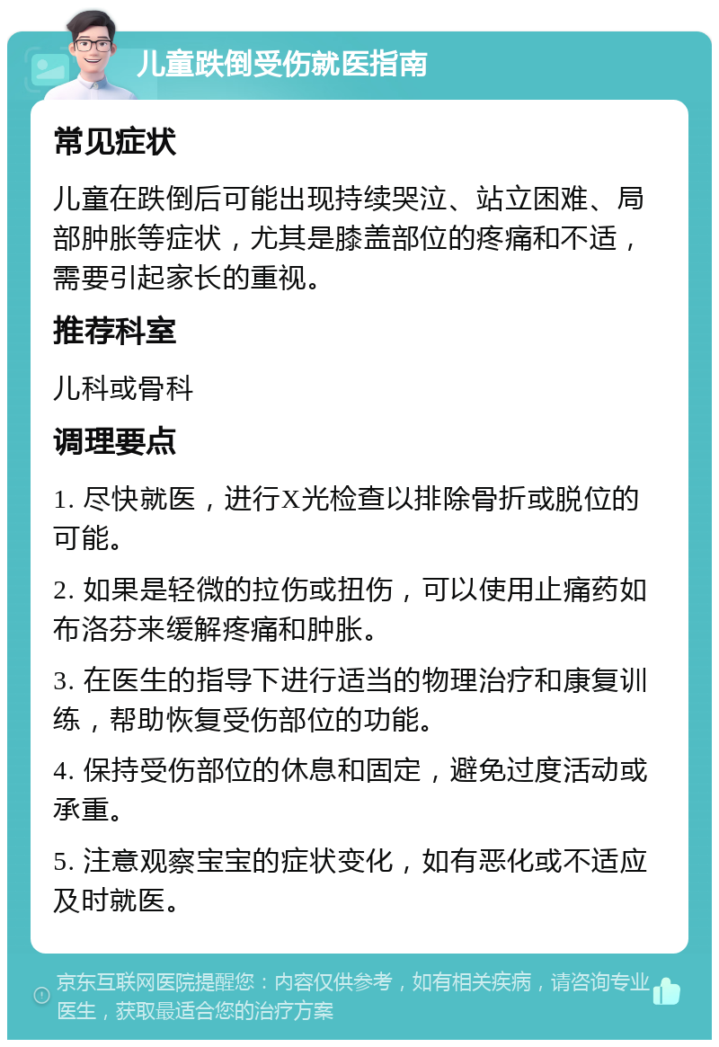 儿童跌倒受伤就医指南 常见症状 儿童在跌倒后可能出现持续哭泣、站立困难、局部肿胀等症状，尤其是膝盖部位的疼痛和不适，需要引起家长的重视。 推荐科室 儿科或骨科 调理要点 1. 尽快就医，进行X光检查以排除骨折或脱位的可能。 2. 如果是轻微的拉伤或扭伤，可以使用止痛药如布洛芬来缓解疼痛和肿胀。 3. 在医生的指导下进行适当的物理治疗和康复训练，帮助恢复受伤部位的功能。 4. 保持受伤部位的休息和固定，避免过度活动或承重。 5. 注意观察宝宝的症状变化，如有恶化或不适应及时就医。