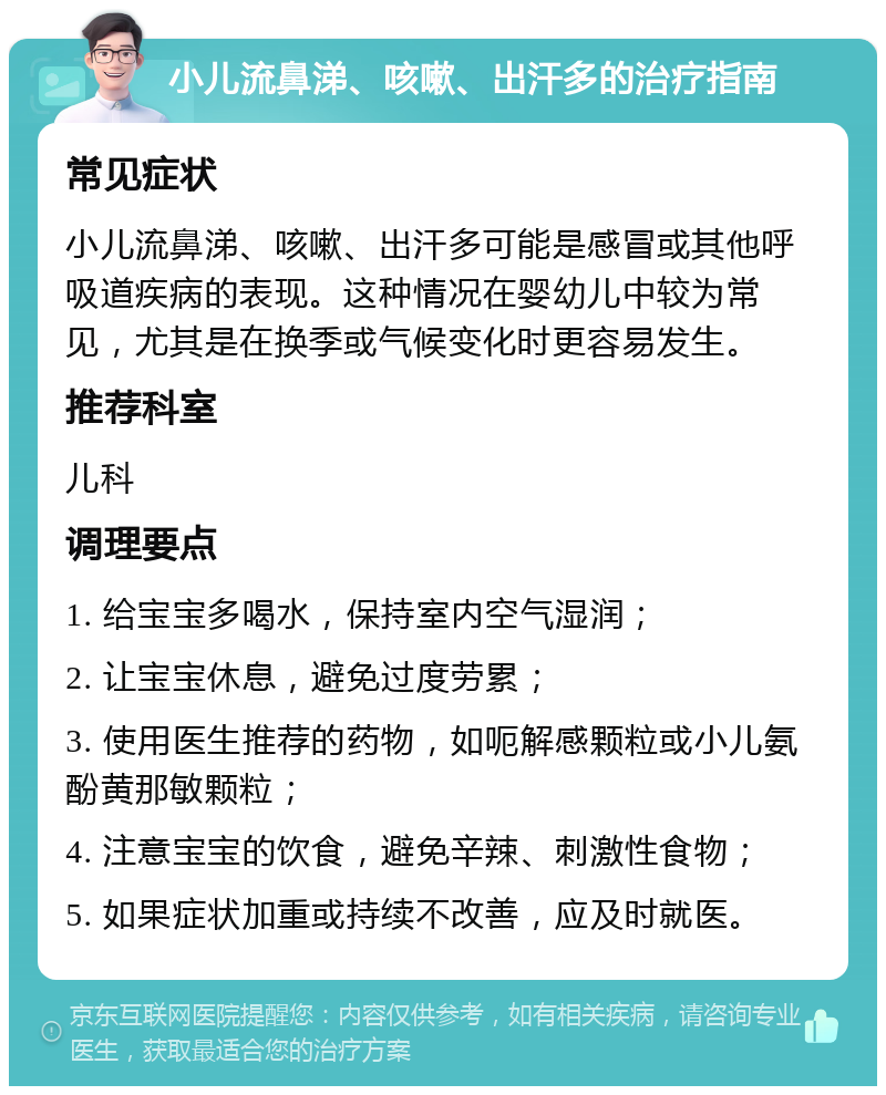 小儿流鼻涕、咳嗽、出汗多的治疗指南 常见症状 小儿流鼻涕、咳嗽、出汗多可能是感冒或其他呼吸道疾病的表现。这种情况在婴幼儿中较为常见，尤其是在换季或气候变化时更容易发生。 推荐科室 儿科 调理要点 1. 给宝宝多喝水，保持室内空气湿润； 2. 让宝宝休息，避免过度劳累； 3. 使用医生推荐的药物，如呃解感颗粒或小儿氨酚黄那敏颗粒； 4. 注意宝宝的饮食，避免辛辣、刺激性食物； 5. 如果症状加重或持续不改善，应及时就医。