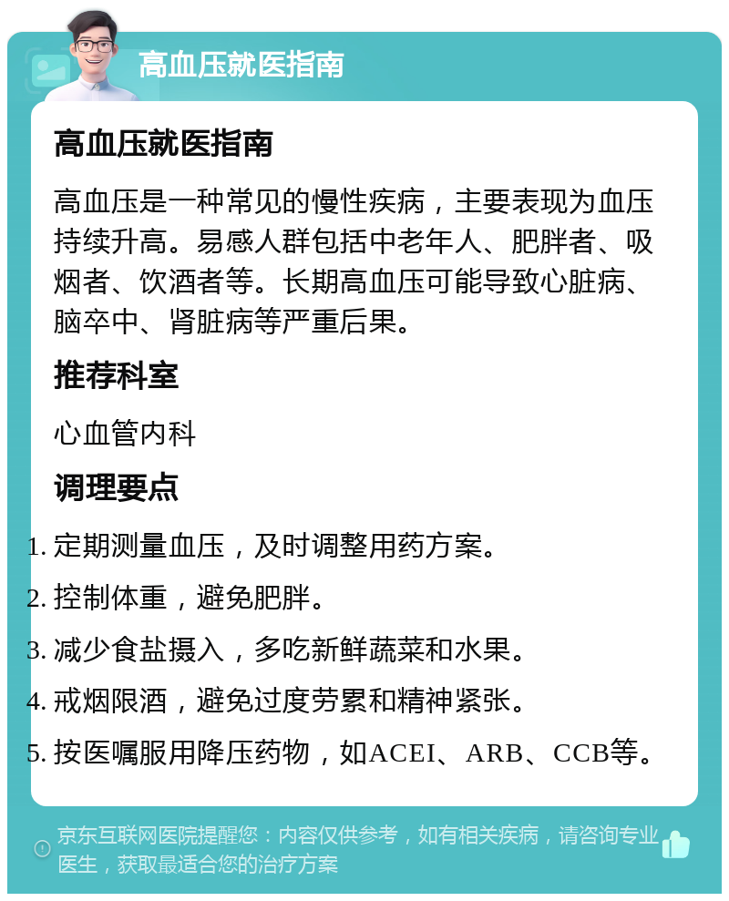 高血压就医指南 高血压就医指南 高血压是一种常见的慢性疾病，主要表现为血压持续升高。易感人群包括中老年人、肥胖者、吸烟者、饮酒者等。长期高血压可能导致心脏病、脑卒中、肾脏病等严重后果。 推荐科室 心血管内科 调理要点 定期测量血压，及时调整用药方案。 控制体重，避免肥胖。 减少食盐摄入，多吃新鲜蔬菜和水果。 戒烟限酒，避免过度劳累和精神紧张。 按医嘱服用降压药物，如ACEI、ARB、CCB等。