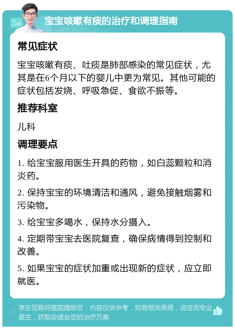 宝宝咳嗽有痰的治疗和调理指南 常见症状 宝宝咳嗽有痰、吐痰是肺部感染的常见症状，尤其是在6个月以下的婴儿中更为常见。其他可能的症状包括发烧、呼吸急促、食欲不振等。 推荐科室 儿科 调理要点 1. 给宝宝服用医生开具的药物，如白蕊颗粒和消炎药。 2. 保持宝宝的环境清洁和通风，避免接触烟雾和污染物。 3. 给宝宝多喝水，保持水分摄入。 4. 定期带宝宝去医院复查，确保病情得到控制和改善。 5. 如果宝宝的症状加重或出现新的症状，应立即就医。