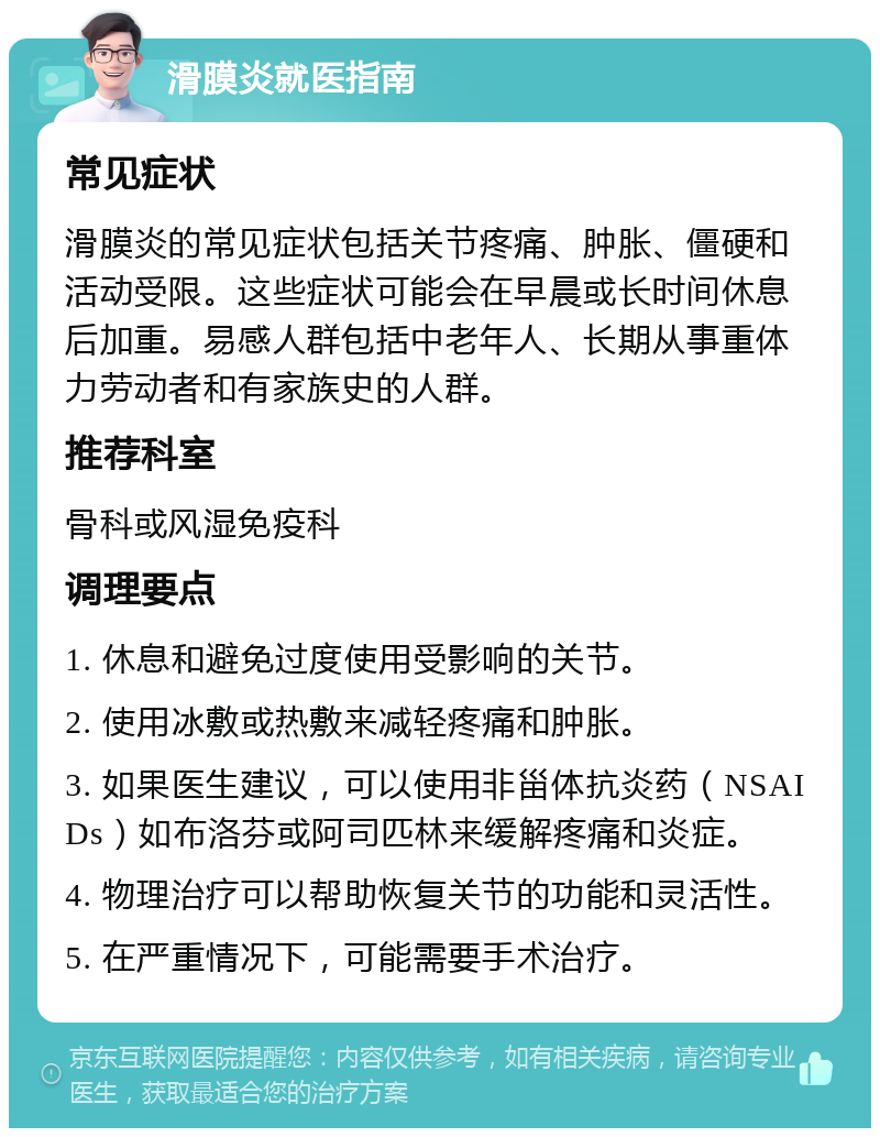 滑膜炎就医指南 常见症状 滑膜炎的常见症状包括关节疼痛、肿胀、僵硬和活动受限。这些症状可能会在早晨或长时间休息后加重。易感人群包括中老年人、长期从事重体力劳动者和有家族史的人群。 推荐科室 骨科或风湿免疫科 调理要点 1. 休息和避免过度使用受影响的关节。 2. 使用冰敷或热敷来减轻疼痛和肿胀。 3. 如果医生建议，可以使用非甾体抗炎药（NSAIDs）如布洛芬或阿司匹林来缓解疼痛和炎症。 4. 物理治疗可以帮助恢复关节的功能和灵活性。 5. 在严重情况下，可能需要手术治疗。