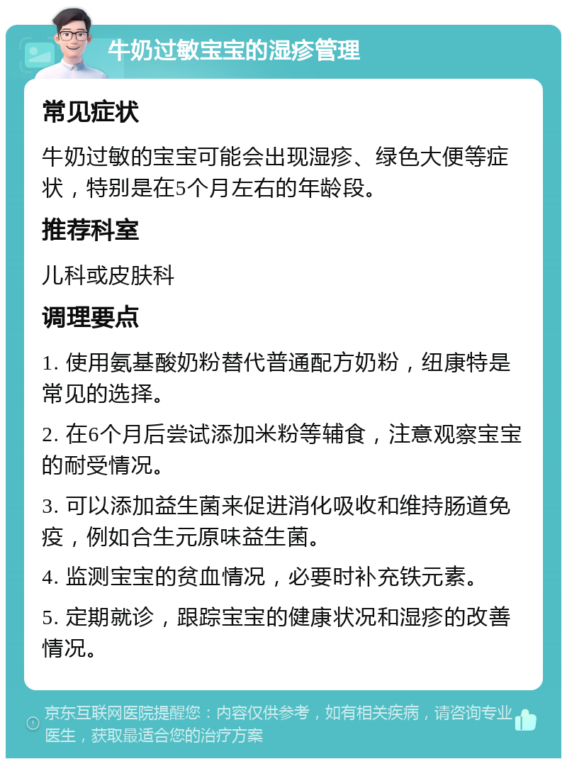 牛奶过敏宝宝的湿疹管理 常见症状 牛奶过敏的宝宝可能会出现湿疹、绿色大便等症状，特别是在5个月左右的年龄段。 推荐科室 儿科或皮肤科 调理要点 1. 使用氨基酸奶粉替代普通配方奶粉，纽康特是常见的选择。 2. 在6个月后尝试添加米粉等辅食，注意观察宝宝的耐受情况。 3. 可以添加益生菌来促进消化吸收和维持肠道免疫，例如合生元原味益生菌。 4. 监测宝宝的贫血情况，必要时补充铁元素。 5. 定期就诊，跟踪宝宝的健康状况和湿疹的改善情况。