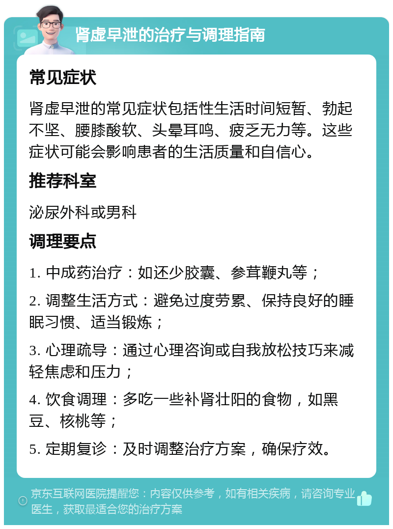 肾虚早泄的治疗与调理指南 常见症状 肾虚早泄的常见症状包括性生活时间短暂、勃起不坚、腰膝酸软、头晕耳鸣、疲乏无力等。这些症状可能会影响患者的生活质量和自信心。 推荐科室 泌尿外科或男科 调理要点 1. 中成药治疗：如还少胶囊、参茸鞭丸等； 2. 调整生活方式：避免过度劳累、保持良好的睡眠习惯、适当锻炼； 3. 心理疏导：通过心理咨询或自我放松技巧来减轻焦虑和压力； 4. 饮食调理：多吃一些补肾壮阳的食物，如黑豆、核桃等； 5. 定期复诊：及时调整治疗方案，确保疗效。