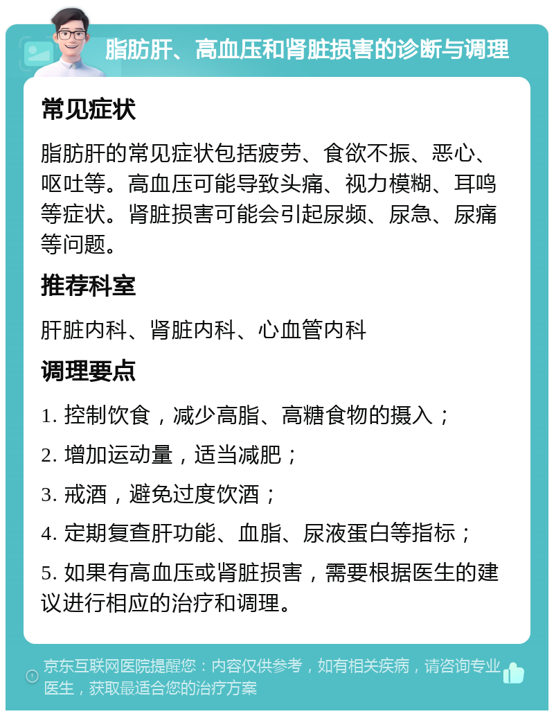 脂肪肝、高血压和肾脏损害的诊断与调理 常见症状 脂肪肝的常见症状包括疲劳、食欲不振、恶心、呕吐等。高血压可能导致头痛、视力模糊、耳鸣等症状。肾脏损害可能会引起尿频、尿急、尿痛等问题。 推荐科室 肝脏内科、肾脏内科、心血管内科 调理要点 1. 控制饮食，减少高脂、高糖食物的摄入； 2. 增加运动量，适当减肥； 3. 戒酒，避免过度饮酒； 4. 定期复查肝功能、血脂、尿液蛋白等指标； 5. 如果有高血压或肾脏损害，需要根据医生的建议进行相应的治疗和调理。