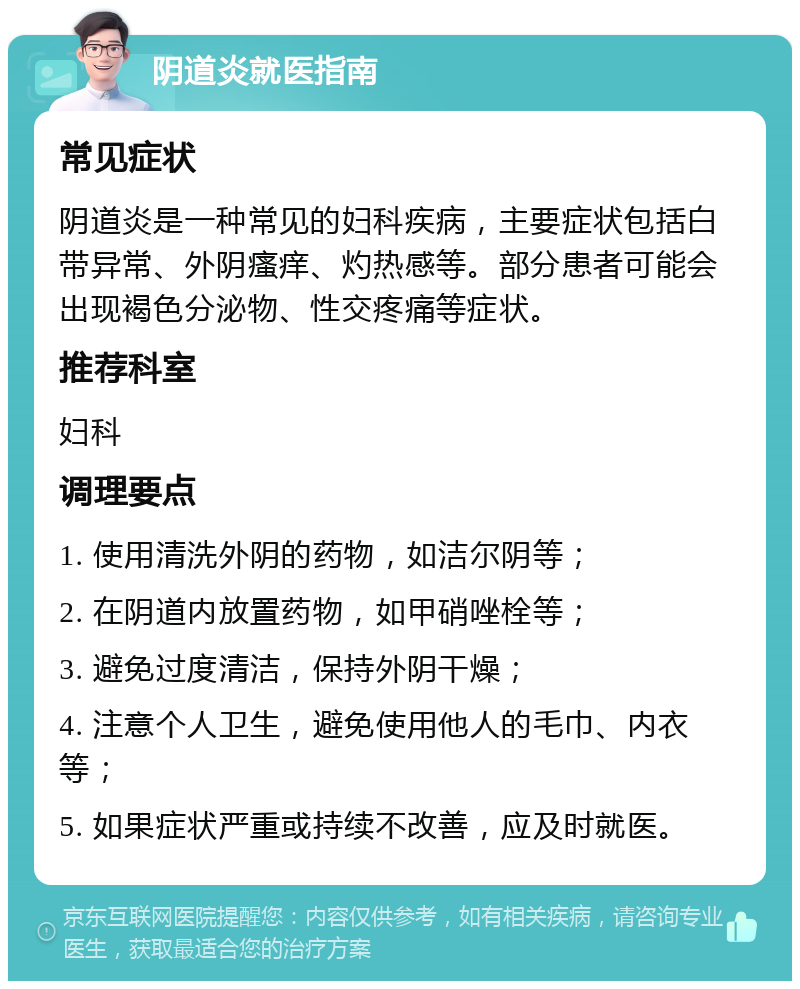 阴道炎就医指南 常见症状 阴道炎是一种常见的妇科疾病，主要症状包括白带异常、外阴瘙痒、灼热感等。部分患者可能会出现褐色分泌物、性交疼痛等症状。 推荐科室 妇科 调理要点 1. 使用清洗外阴的药物，如洁尔阴等； 2. 在阴道内放置药物，如甲硝唑栓等； 3. 避免过度清洁，保持外阴干燥； 4. 注意个人卫生，避免使用他人的毛巾、内衣等； 5. 如果症状严重或持续不改善，应及时就医。