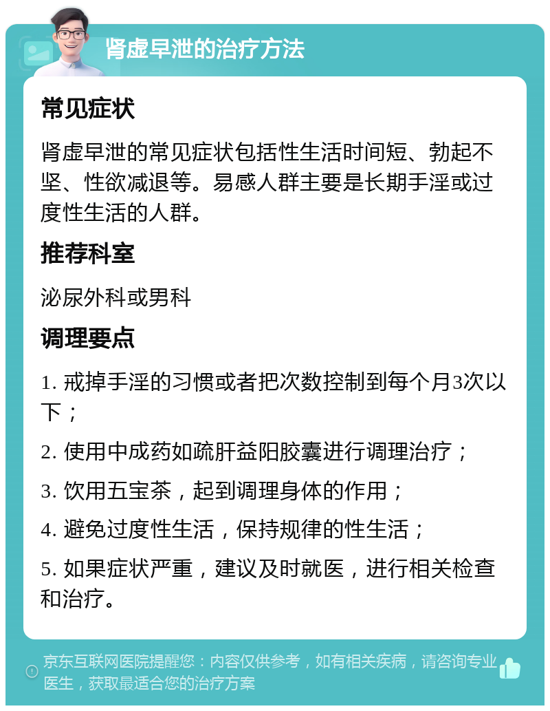 肾虚早泄的治疗方法 常见症状 肾虚早泄的常见症状包括性生活时间短、勃起不坚、性欲减退等。易感人群主要是长期手淫或过度性生活的人群。 推荐科室 泌尿外科或男科 调理要点 1. 戒掉手淫的习惯或者把次数控制到每个月3次以下； 2. 使用中成药如疏肝益阳胶囊进行调理治疗； 3. 饮用五宝茶，起到调理身体的作用； 4. 避免过度性生活，保持规律的性生活； 5. 如果症状严重，建议及时就医，进行相关检查和治疗。