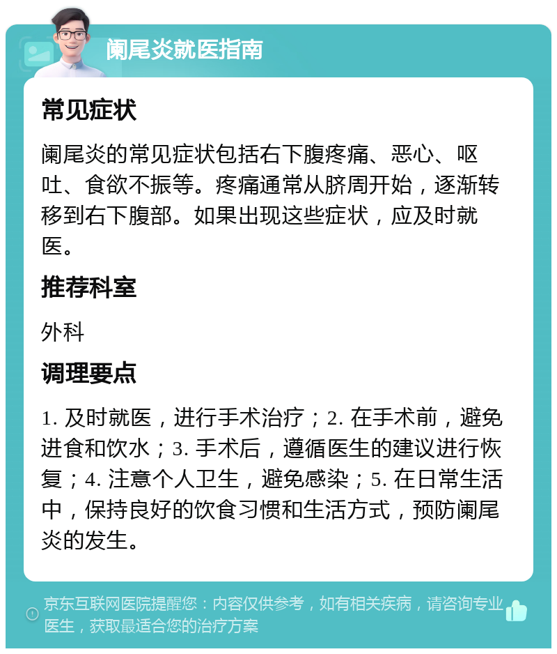 阑尾炎就医指南 常见症状 阑尾炎的常见症状包括右下腹疼痛、恶心、呕吐、食欲不振等。疼痛通常从脐周开始，逐渐转移到右下腹部。如果出现这些症状，应及时就医。 推荐科室 外科 调理要点 1. 及时就医，进行手术治疗；2. 在手术前，避免进食和饮水；3. 手术后，遵循医生的建议进行恢复；4. 注意个人卫生，避免感染；5. 在日常生活中，保持良好的饮食习惯和生活方式，预防阑尾炎的发生。