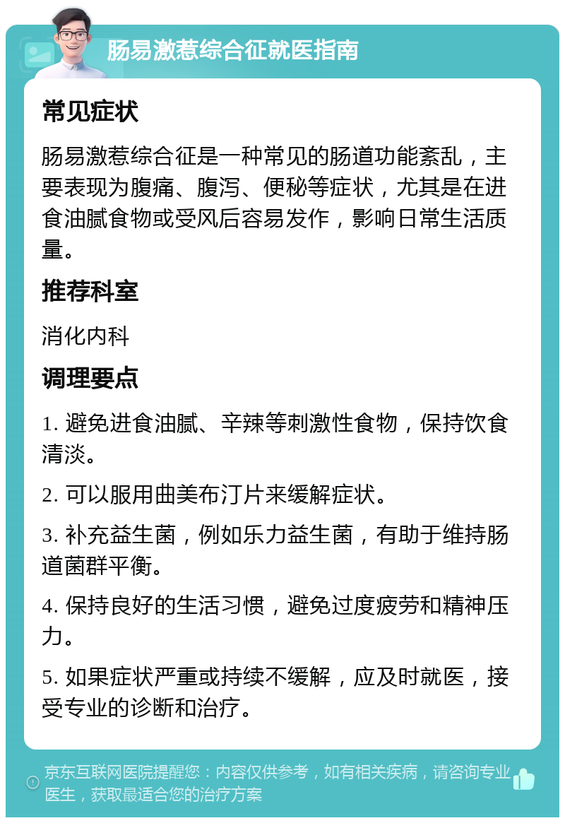 肠易激惹综合征就医指南 常见症状 肠易激惹综合征是一种常见的肠道功能紊乱，主要表现为腹痛、腹泻、便秘等症状，尤其是在进食油腻食物或受风后容易发作，影响日常生活质量。 推荐科室 消化内科 调理要点 1. 避免进食油腻、辛辣等刺激性食物，保持饮食清淡。 2. 可以服用曲美布汀片来缓解症状。 3. 补充益生菌，例如乐力益生菌，有助于维持肠道菌群平衡。 4. 保持良好的生活习惯，避免过度疲劳和精神压力。 5. 如果症状严重或持续不缓解，应及时就医，接受专业的诊断和治疗。