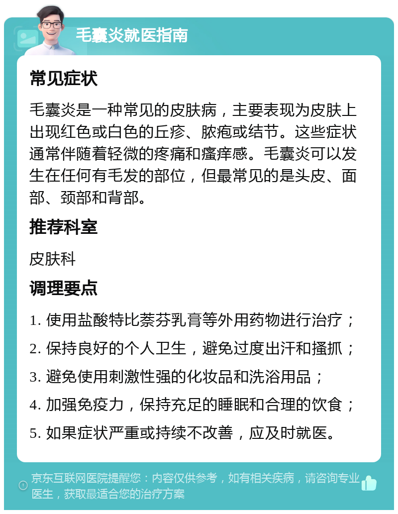 毛囊炎就医指南 常见症状 毛囊炎是一种常见的皮肤病，主要表现为皮肤上出现红色或白色的丘疹、脓疱或结节。这些症状通常伴随着轻微的疼痛和瘙痒感。毛囊炎可以发生在任何有毛发的部位，但最常见的是头皮、面部、颈部和背部。 推荐科室 皮肤科 调理要点 1. 使用盐酸特比萘芬乳膏等外用药物进行治疗； 2. 保持良好的个人卫生，避免过度出汗和搔抓； 3. 避免使用刺激性强的化妆品和洗浴用品； 4. 加强免疫力，保持充足的睡眠和合理的饮食； 5. 如果症状严重或持续不改善，应及时就医。