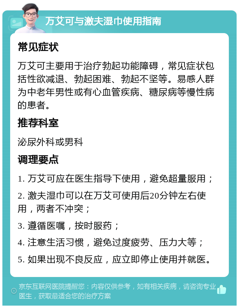 万艾可与激夫湿巾使用指南 常见症状 万艾可主要用于治疗勃起功能障碍，常见症状包括性欲减退、勃起困难、勃起不坚等。易感人群为中老年男性或有心血管疾病、糖尿病等慢性病的患者。 推荐科室 泌尿外科或男科 调理要点 1. 万艾可应在医生指导下使用，避免超量服用； 2. 激夫湿巾可以在万艾可使用后20分钟左右使用，两者不冲突； 3. 遵循医嘱，按时服药； 4. 注意生活习惯，避免过度疲劳、压力大等； 5. 如果出现不良反应，应立即停止使用并就医。