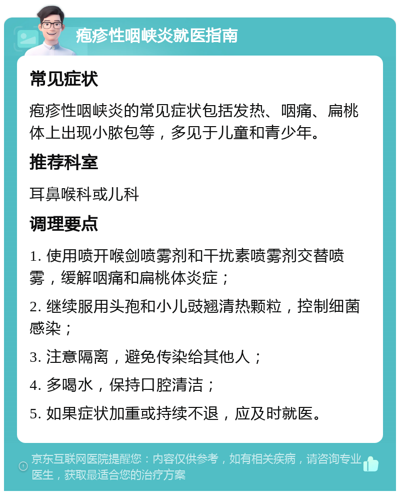 疱疹性咽峡炎就医指南 常见症状 疱疹性咽峡炎的常见症状包括发热、咽痛、扁桃体上出现小脓包等，多见于儿童和青少年。 推荐科室 耳鼻喉科或儿科 调理要点 1. 使用喷开喉剑喷雾剂和干扰素喷雾剂交替喷雾，缓解咽痛和扁桃体炎症； 2. 继续服用头孢和小儿豉翘清热颗粒，控制细菌感染； 3. 注意隔离，避免传染给其他人； 4. 多喝水，保持口腔清洁； 5. 如果症状加重或持续不退，应及时就医。