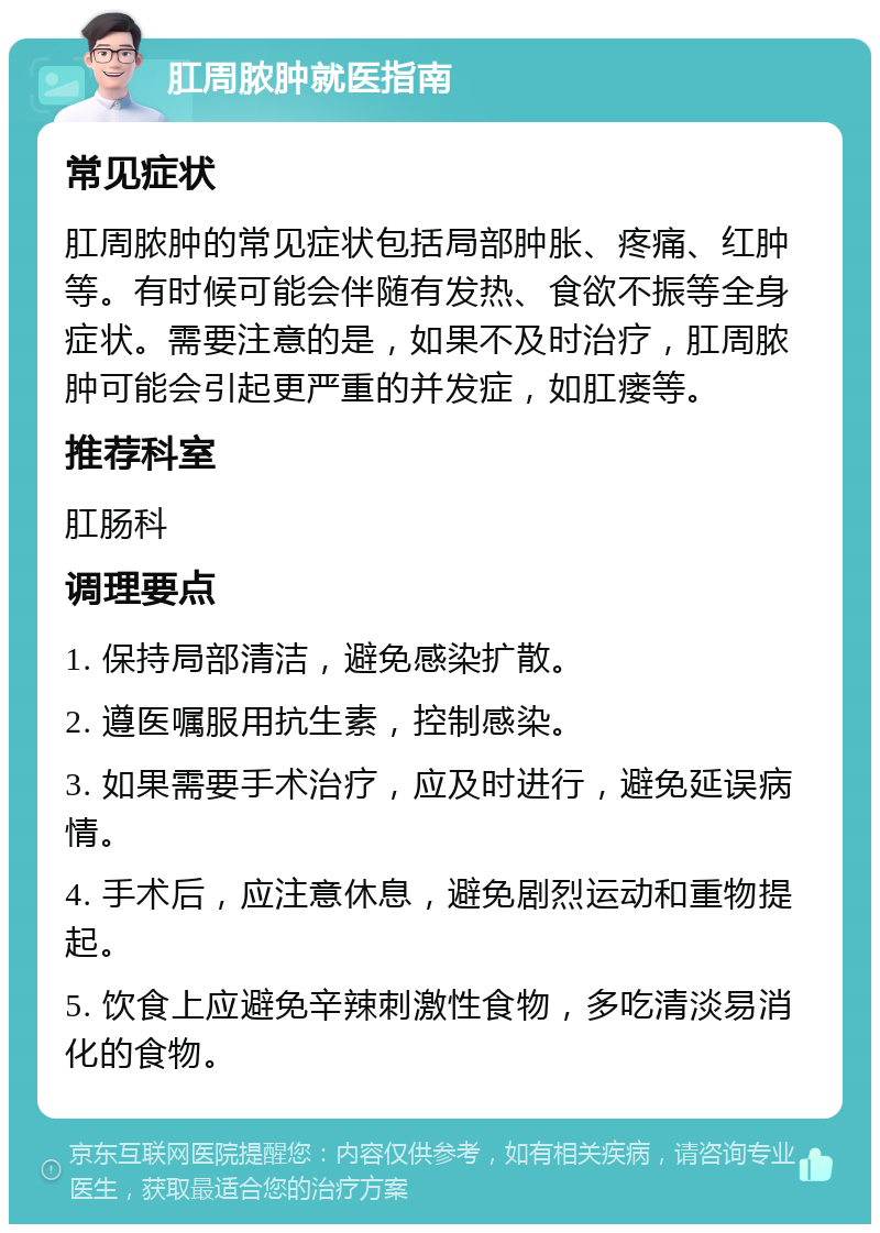 肛周脓肿就医指南 常见症状 肛周脓肿的常见症状包括局部肿胀、疼痛、红肿等。有时候可能会伴随有发热、食欲不振等全身症状。需要注意的是，如果不及时治疗，肛周脓肿可能会引起更严重的并发症，如肛瘘等。 推荐科室 肛肠科 调理要点 1. 保持局部清洁，避免感染扩散。 2. 遵医嘱服用抗生素，控制感染。 3. 如果需要手术治疗，应及时进行，避免延误病情。 4. 手术后，应注意休息，避免剧烈运动和重物提起。 5. 饮食上应避免辛辣刺激性食物，多吃清淡易消化的食物。