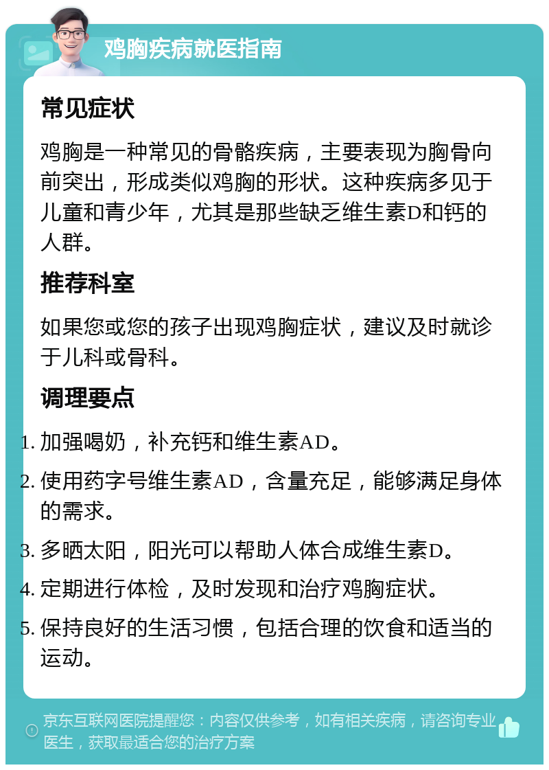 鸡胸疾病就医指南 常见症状 鸡胸是一种常见的骨骼疾病，主要表现为胸骨向前突出，形成类似鸡胸的形状。这种疾病多见于儿童和青少年，尤其是那些缺乏维生素D和钙的人群。 推荐科室 如果您或您的孩子出现鸡胸症状，建议及时就诊于儿科或骨科。 调理要点 加强喝奶，补充钙和维生素AD。 使用药字号维生素AD，含量充足，能够满足身体的需求。 多晒太阳，阳光可以帮助人体合成维生素D。 定期进行体检，及时发现和治疗鸡胸症状。 保持良好的生活习惯，包括合理的饮食和适当的运动。