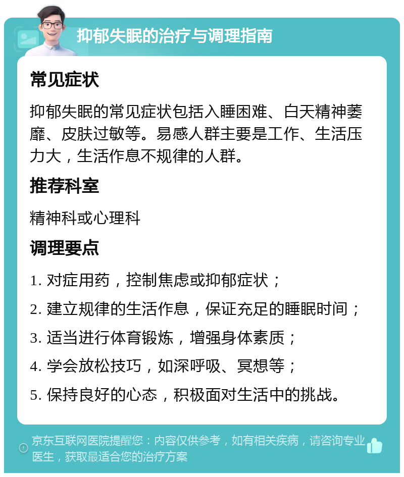 抑郁失眠的治疗与调理指南 常见症状 抑郁失眠的常见症状包括入睡困难、白天精神萎靡、皮肤过敏等。易感人群主要是工作、生活压力大，生活作息不规律的人群。 推荐科室 精神科或心理科 调理要点 1. 对症用药，控制焦虑或抑郁症状； 2. 建立规律的生活作息，保证充足的睡眠时间； 3. 适当进行体育锻炼，增强身体素质； 4. 学会放松技巧，如深呼吸、冥想等； 5. 保持良好的心态，积极面对生活中的挑战。