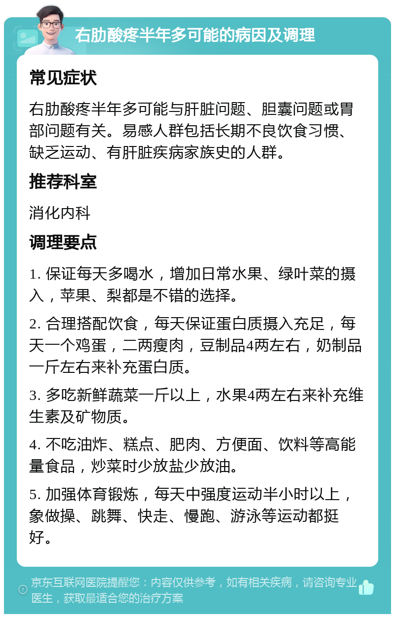 右肋酸疼半年多可能的病因及调理 常见症状 右肋酸疼半年多可能与肝脏问题、胆囊问题或胃部问题有关。易感人群包括长期不良饮食习惯、缺乏运动、有肝脏疾病家族史的人群。 推荐科室 消化内科 调理要点 1. 保证每天多喝水，增加日常水果、绿叶菜的摄入，苹果、梨都是不错的选择。 2. 合理搭配饮食，每天保证蛋白质摄入充足，每天一个鸡蛋，二两瘦肉，豆制品4两左右，奶制品一斤左右来补充蛋白质。 3. 多吃新鲜蔬菜一斤以上，水果4两左右来补充维生素及矿物质。 4. 不吃油炸、糕点、肥肉、方便面、饮料等高能量食品，炒菜时少放盐少放油。 5. 加强体育锻炼，每天中强度运动半小时以上，象做操、跳舞、快走、慢跑、游泳等运动都挺好。