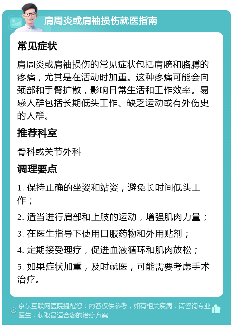 肩周炎或肩袖损伤就医指南 常见症状 肩周炎或肩袖损伤的常见症状包括肩膀和胳膊的疼痛，尤其是在活动时加重。这种疼痛可能会向颈部和手臂扩散，影响日常生活和工作效率。易感人群包括长期低头工作、缺乏运动或有外伤史的人群。 推荐科室 骨科或关节外科 调理要点 1. 保持正确的坐姿和站姿，避免长时间低头工作； 2. 适当进行肩部和上肢的运动，增强肌肉力量； 3. 在医生指导下使用口服药物和外用贴剂； 4. 定期接受理疗，促进血液循环和肌肉放松； 5. 如果症状加重，及时就医，可能需要考虑手术治疗。