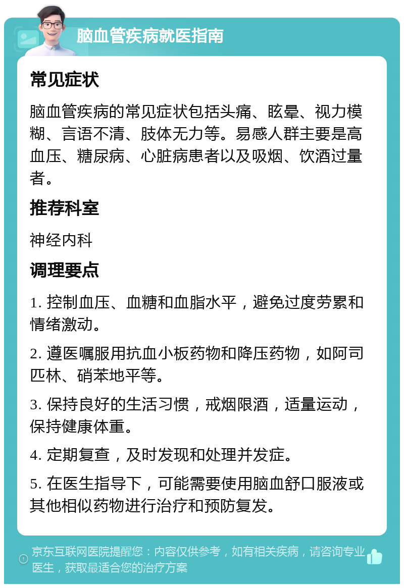 脑血管疾病就医指南 常见症状 脑血管疾病的常见症状包括头痛、眩晕、视力模糊、言语不清、肢体无力等。易感人群主要是高血压、糖尿病、心脏病患者以及吸烟、饮酒过量者。 推荐科室 神经内科 调理要点 1. 控制血压、血糖和血脂水平，避免过度劳累和情绪激动。 2. 遵医嘱服用抗血小板药物和降压药物，如阿司匹林、硝苯地平等。 3. 保持良好的生活习惯，戒烟限酒，适量运动，保持健康体重。 4. 定期复查，及时发现和处理并发症。 5. 在医生指导下，可能需要使用脑血舒口服液或其他相似药物进行治疗和预防复发。