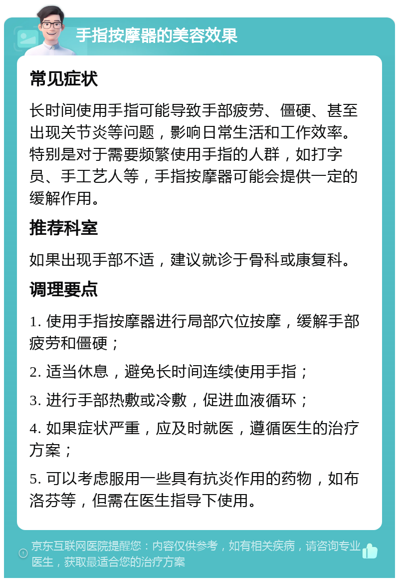 手指按摩器的美容效果 常见症状 长时间使用手指可能导致手部疲劳、僵硬、甚至出现关节炎等问题，影响日常生活和工作效率。特别是对于需要频繁使用手指的人群，如打字员、手工艺人等，手指按摩器可能会提供一定的缓解作用。 推荐科室 如果出现手部不适，建议就诊于骨科或康复科。 调理要点 1. 使用手指按摩器进行局部穴位按摩，缓解手部疲劳和僵硬； 2. 适当休息，避免长时间连续使用手指； 3. 进行手部热敷或冷敷，促进血液循环； 4. 如果症状严重，应及时就医，遵循医生的治疗方案； 5. 可以考虑服用一些具有抗炎作用的药物，如布洛芬等，但需在医生指导下使用。