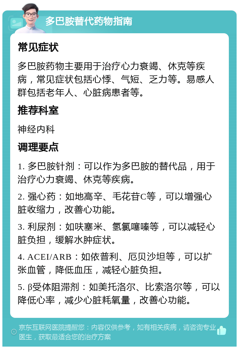 多巴胺替代药物指南 常见症状 多巴胺药物主要用于治疗心力衰竭、休克等疾病，常见症状包括心悸、气短、乏力等。易感人群包括老年人、心脏病患者等。 推荐科室 神经内科 调理要点 1. 多巴胺针剂：可以作为多巴胺的替代品，用于治疗心力衰竭、休克等疾病。 2. 强心药：如地高辛、毛花苷C等，可以增强心脏收缩力，改善心功能。 3. 利尿剂：如呋塞米、氢氯噻嗪等，可以减轻心脏负担，缓解水肿症状。 4. ACEI/ARB：如依普利、厄贝沙坦等，可以扩张血管，降低血压，减轻心脏负担。 5. β受体阻滞剂：如美托洛尔、比索洛尔等，可以降低心率，减少心脏耗氧量，改善心功能。