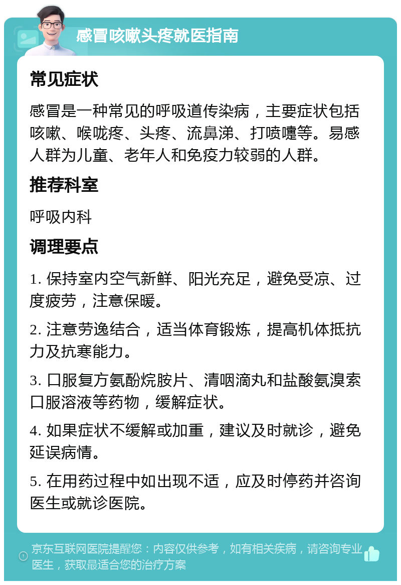 感冒咳嗽头疼就医指南 常见症状 感冒是一种常见的呼吸道传染病，主要症状包括咳嗽、喉咙疼、头疼、流鼻涕、打喷嚏等。易感人群为儿童、老年人和免疫力较弱的人群。 推荐科室 呼吸内科 调理要点 1. 保持室内空气新鲜、阳光充足，避免受凉、过度疲劳，注意保暖。 2. 注意劳逸结合，适当体育锻炼，提高机体抵抗力及抗寒能力。 3. 口服复方氨酚烷胺片、清咽滴丸和盐酸氨溴索口服溶液等药物，缓解症状。 4. 如果症状不缓解或加重，建议及时就诊，避免延误病情。 5. 在用药过程中如出现不适，应及时停药并咨询医生或就诊医院。