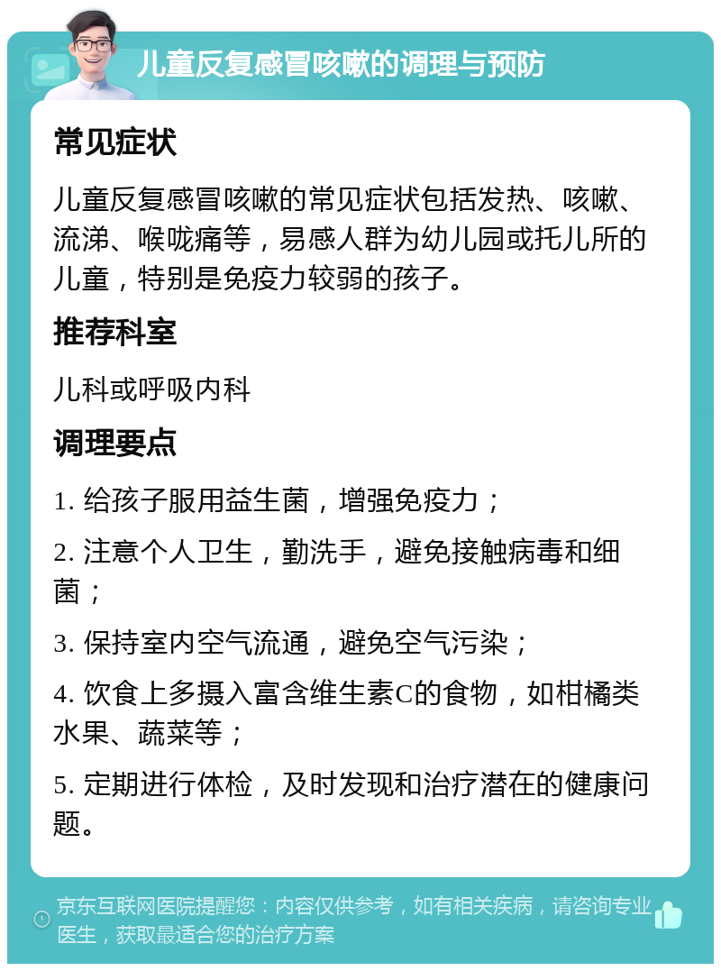 儿童反复感冒咳嗽的调理与预防 常见症状 儿童反复感冒咳嗽的常见症状包括发热、咳嗽、流涕、喉咙痛等，易感人群为幼儿园或托儿所的儿童，特别是免疫力较弱的孩子。 推荐科室 儿科或呼吸内科 调理要点 1. 给孩子服用益生菌，增强免疫力； 2. 注意个人卫生，勤洗手，避免接触病毒和细菌； 3. 保持室内空气流通，避免空气污染； 4. 饮食上多摄入富含维生素C的食物，如柑橘类水果、蔬菜等； 5. 定期进行体检，及时发现和治疗潜在的健康问题。