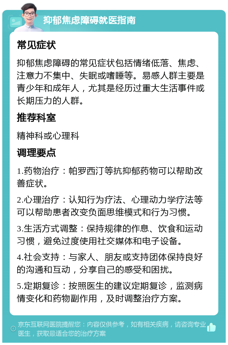 抑郁焦虑障碍就医指南 常见症状 抑郁焦虑障碍的常见症状包括情绪低落、焦虑、注意力不集中、失眠或嗜睡等。易感人群主要是青少年和成年人，尤其是经历过重大生活事件或长期压力的人群。 推荐科室 精神科或心理科 调理要点 1.药物治疗：帕罗西汀等抗抑郁药物可以帮助改善症状。 2.心理治疗：认知行为疗法、心理动力学疗法等可以帮助患者改变负面思维模式和行为习惯。 3.生活方式调整：保持规律的作息、饮食和运动习惯，避免过度使用社交媒体和电子设备。 4.社会支持：与家人、朋友或支持团体保持良好的沟通和互动，分享自己的感受和困扰。 5.定期复诊：按照医生的建议定期复诊，监测病情变化和药物副作用，及时调整治疗方案。