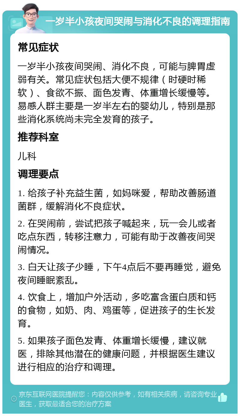 一岁半小孩夜间哭闹与消化不良的调理指南 常见症状 一岁半小孩夜间哭闹、消化不良，可能与脾胃虚弱有关。常见症状包括大便不规律（时硬时稀软）、食欲不振、面色发青、体重增长缓慢等。易感人群主要是一岁半左右的婴幼儿，特别是那些消化系统尚未完全发育的孩子。 推荐科室 儿科 调理要点 1. 给孩子补充益生菌，如妈咪爱，帮助改善肠道菌群，缓解消化不良症状。 2. 在哭闹前，尝试把孩子喊起来，玩一会儿或者吃点东西，转移注意力，可能有助于改善夜间哭闹情况。 3. 白天让孩子少睡，下午4点后不要再睡觉，避免夜间睡眠紊乱。 4. 饮食上，增加户外活动，多吃富含蛋白质和钙的食物，如奶、肉、鸡蛋等，促进孩子的生长发育。 5. 如果孩子面色发青、体重增长缓慢，建议就医，排除其他潜在的健康问题，并根据医生建议进行相应的治疗和调理。