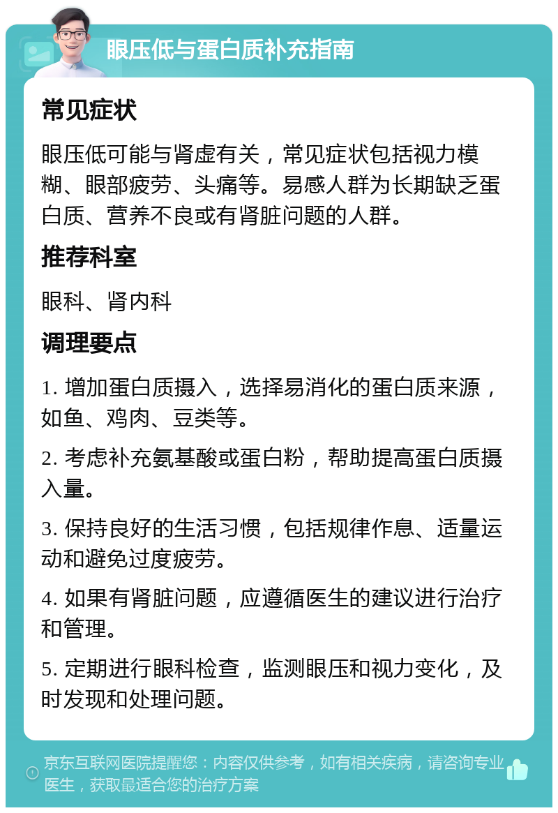 眼压低与蛋白质补充指南 常见症状 眼压低可能与肾虚有关，常见症状包括视力模糊、眼部疲劳、头痛等。易感人群为长期缺乏蛋白质、营养不良或有肾脏问题的人群。 推荐科室 眼科、肾内科 调理要点 1. 增加蛋白质摄入，选择易消化的蛋白质来源，如鱼、鸡肉、豆类等。 2. 考虑补充氨基酸或蛋白粉，帮助提高蛋白质摄入量。 3. 保持良好的生活习惯，包括规律作息、适量运动和避免过度疲劳。 4. 如果有肾脏问题，应遵循医生的建议进行治疗和管理。 5. 定期进行眼科检查，监测眼压和视力变化，及时发现和处理问题。