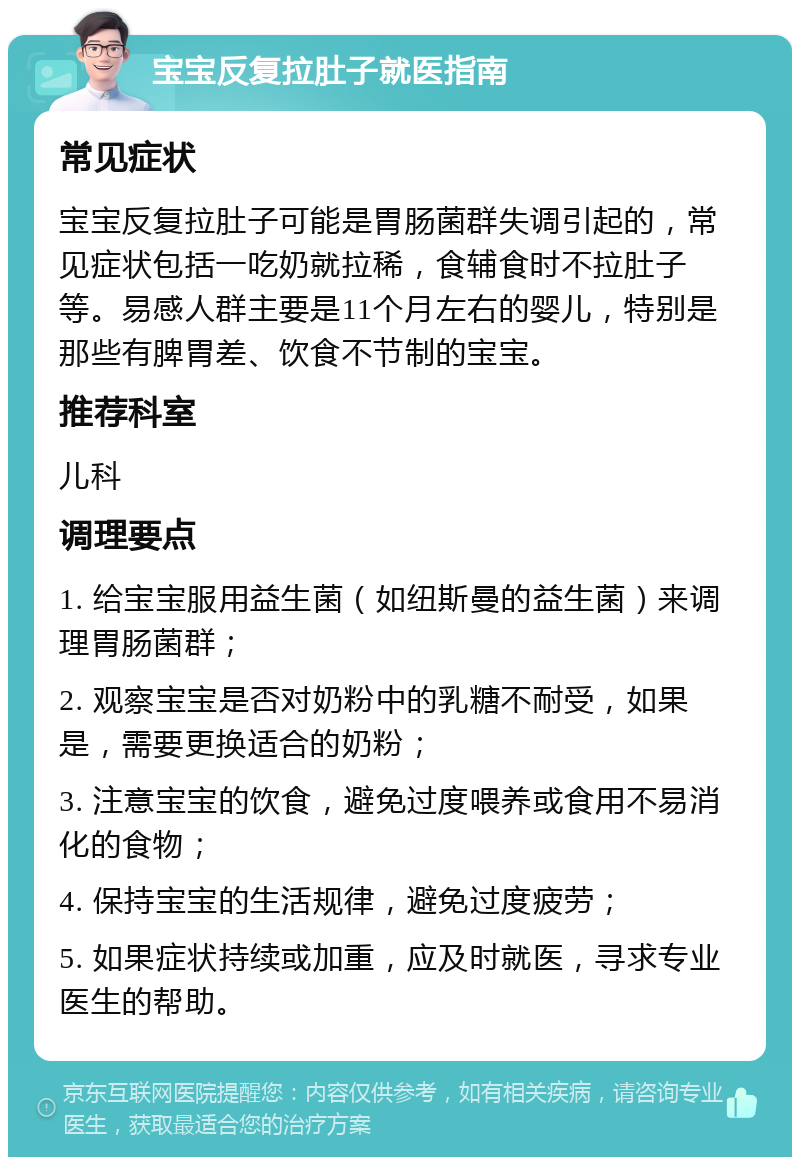 宝宝反复拉肚子就医指南 常见症状 宝宝反复拉肚子可能是胃肠菌群失调引起的，常见症状包括一吃奶就拉稀，食辅食时不拉肚子等。易感人群主要是11个月左右的婴儿，特别是那些有脾胃差、饮食不节制的宝宝。 推荐科室 儿科 调理要点 1. 给宝宝服用益生菌（如纽斯曼的益生菌）来调理胃肠菌群； 2. 观察宝宝是否对奶粉中的乳糖不耐受，如果是，需要更换适合的奶粉； 3. 注意宝宝的饮食，避免过度喂养或食用不易消化的食物； 4. 保持宝宝的生活规律，避免过度疲劳； 5. 如果症状持续或加重，应及时就医，寻求专业医生的帮助。