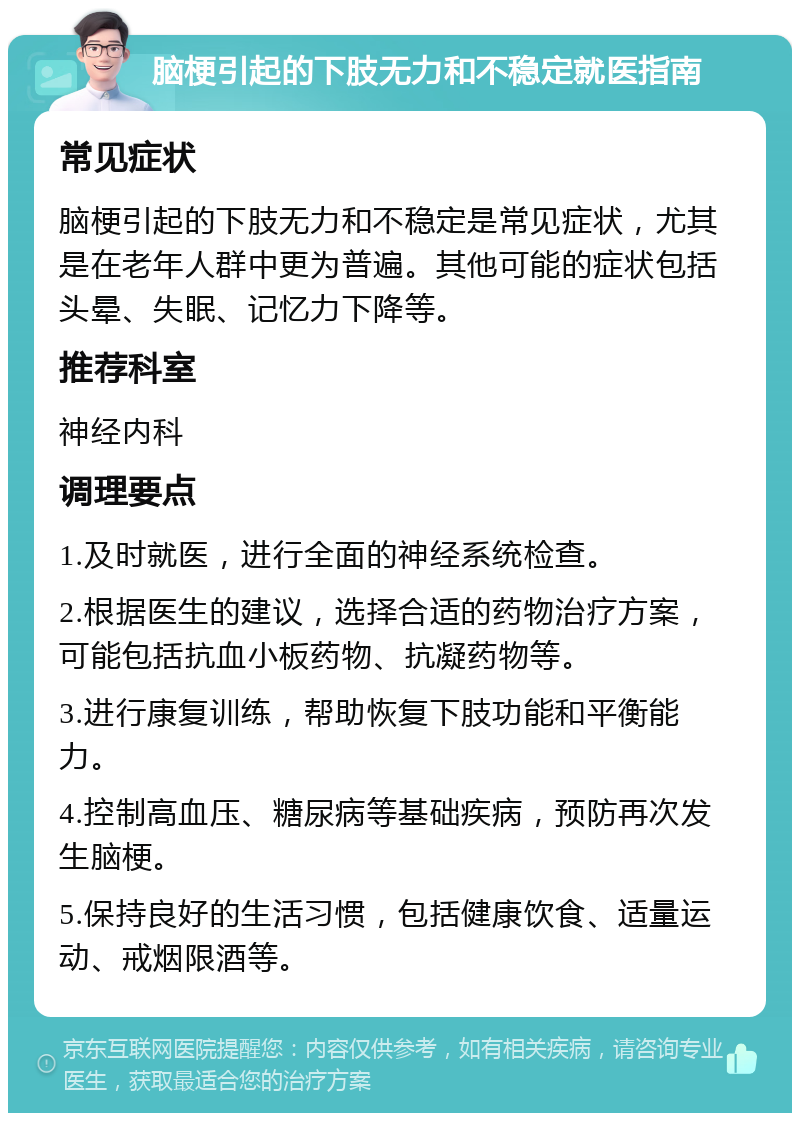 脑梗引起的下肢无力和不稳定就医指南 常见症状 脑梗引起的下肢无力和不稳定是常见症状，尤其是在老年人群中更为普遍。其他可能的症状包括头晕、失眠、记忆力下降等。 推荐科室 神经内科 调理要点 1.及时就医，进行全面的神经系统检查。 2.根据医生的建议，选择合适的药物治疗方案，可能包括抗血小板药物、抗凝药物等。 3.进行康复训练，帮助恢复下肢功能和平衡能力。 4.控制高血压、糖尿病等基础疾病，预防再次发生脑梗。 5.保持良好的生活习惯，包括健康饮食、适量运动、戒烟限酒等。