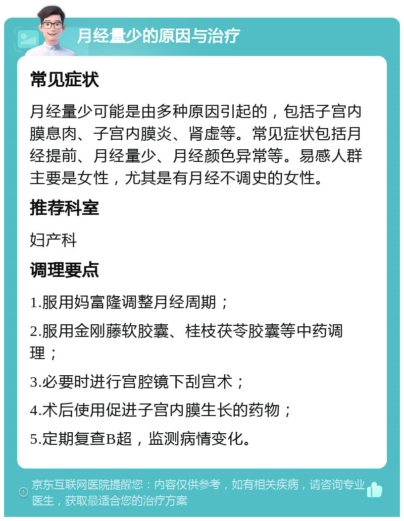 月经量少的原因与治疗 常见症状 月经量少可能是由多种原因引起的，包括子宫内膜息肉、子宫内膜炎、肾虚等。常见症状包括月经提前、月经量少、月经颜色异常等。易感人群主要是女性，尤其是有月经不调史的女性。 推荐科室 妇产科 调理要点 1.服用妈富隆调整月经周期； 2.服用金刚藤软胶囊、桂枝茯苓胶囊等中药调理； 3.必要时进行宫腔镜下刮宫术； 4.术后使用促进子宫内膜生长的药物； 5.定期复查B超，监测病情变化。