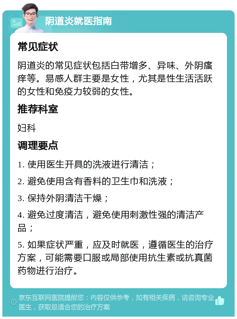 阴道炎就医指南 常见症状 阴道炎的常见症状包括白带增多、异味、外阴瘙痒等。易感人群主要是女性，尤其是性生活活跃的女性和免疫力较弱的女性。 推荐科室 妇科 调理要点 1. 使用医生开具的洗液进行清洁； 2. 避免使用含有香料的卫生巾和洗液； 3. 保持外阴清洁干燥； 4. 避免过度清洁，避免使用刺激性强的清洁产品； 5. 如果症状严重，应及时就医，遵循医生的治疗方案，可能需要口服或局部使用抗生素或抗真菌药物进行治疗。